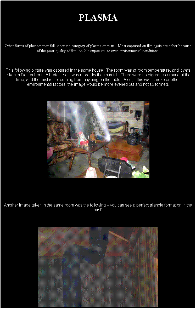 Text Box:  
PLASMA
 
Other forms of phenomenon fall under the category of plasma or mists.  Most captured on film again are either because of the poor quality of film, double exposure, or even environmental conditions.
 
This following picture was captured in the same house.  The room was at room temperature, and it was taken in December in Alberta  so it was more dry than humid.   There were no cigarettes around at the time, and the mist is not coming from anything on the table.  Also, if this was smoke or other environmental factors, the image would be more evened out and not so formed.
 

 
 
Another image taken in the same room was the following  you can see a perfect triangle formation in the mist.
 

